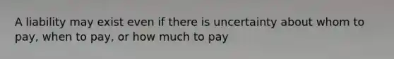 A liability may exist even if there is uncertainty about whom to pay, when to pay, or how much to pay