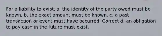 For a liability to exist, a. the identity of the party owed must be known. b. the exact amount must be known. c. a past transaction or event must have occurred. Correct d. an obligation to pay cash in the future must exist.