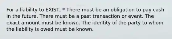 For a liability to EXIST, * There must be an obligation to pay cash in the future. There must be a past transaction or event. The exact amount must be known. The identity of the party to whom the liability is owed must be known.