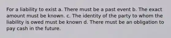 For a liability to exist a. There must be a past event b. The exact amount must be known. c. The identity of the party to whom the liability is owed must be known d. There must be an obligation to pay cash in the future.