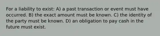 For a liability to exist: A) a past transaction or event must have occurred. B) the exact amount must be known. C) the identity of the party must be known. D) an obligation to pay cash in the future must exist.