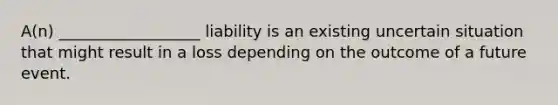 A(n) __________________ liability is an existing uncertain situation that might result in a loss depending on the outcome of a future event.