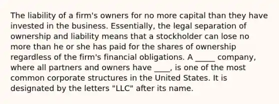 The liability of a firm's owners for no more capital than they have invested in the business. Essentially, the legal separation of ownership and liability means that a stockholder can lose no more than he or she has paid for the shares of ownership regardless of the firm's financial obligations. A _____ company, where all partners and owners have ____, is one of the most common corporate structures in the United States. It is designated by the letters "LLC" after its name.