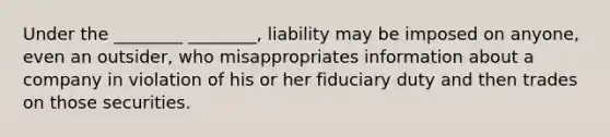 Under the ________ ________, liability may be imposed on anyone, even an outsider, who misappropriates information about a company in violation of his or her fiduciary duty and then trades on those securities.