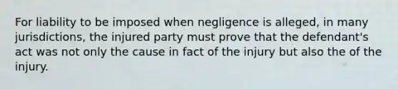 For liability to be imposed when negligence is alleged, in many jurisdictions, the injured party must prove that the defendant's act was not only the cause in fact of the injury but also the of the injury.