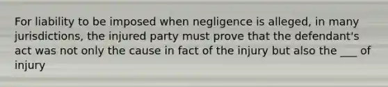 For liability to be imposed when negligence is alleged, in many jurisdictions, the injured party must prove that the defendant's act was not only the cause in fact of the injury but also the ___ of injury