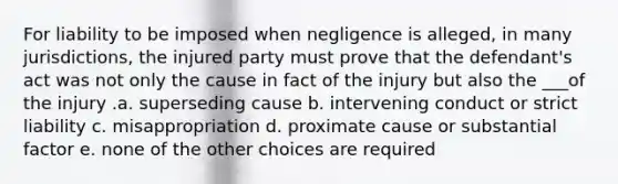 For liability to be imposed when negligence is alleged, in many jurisdictions, the injured party must prove that the defendant's act was not only the cause in fact of the injury but also the ___of the injury .a. superseding cause b. intervening conduct or strict liability c. misappropriation d. proximate cause or substantial factor e. none of the other choices are required