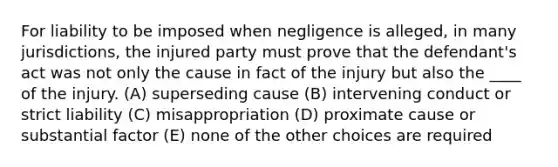 For liability to be imposed when negligence is alleged, in many jurisdictions, the injured party must prove that the defendant's act was not only the cause in fact of the injury but also the ____ of the injury. (A) superseding cause (B) intervening conduct or strict liability (C) misappropriation (D) proximate cause or substantial factor (E) none of the other choices are required