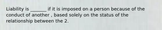 Liability is _______ if it is imposed on a person because of the conduct of another , based solely on the status of the relationship between the 2.