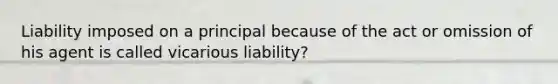 Liability imposed on a principal because of the act or omission of his agent is called vicarious liability?