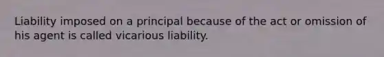 Liability imposed on a principal because of the act or omission of his agent is called vicarious liability.