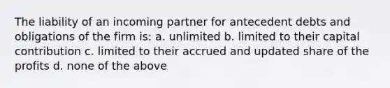 The liability of an incoming partner for antecedent debts and obligations of the firm is: a. unlimited b. limited to their capital contribution c. limited to their accrued and updated share of the profits d. none of the above