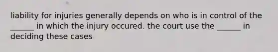 liability for injuries generally depends on who is in control of the ______ in which the injury occured. the court use the ______ in deciding these cases