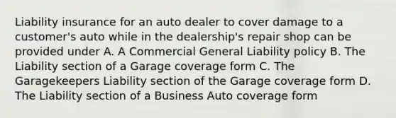 Liability insurance for an auto dealer to cover damage to a customer's auto while in the dealership's repair shop can be provided under A. A Commercial General Liability policy B. The Liability section of a Garage coverage form C. The Garagekeepers Liability section of the Garage coverage form D. The Liability section of a Business Auto coverage form