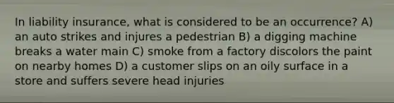 In liability insurance, what is considered to be an occurrence? A) an auto strikes and injures a pedestrian B) a digging machine breaks a water main C) smoke from a factory discolors the paint on nearby homes D) a customer slips on an oily surface in a store and suffers severe head injuries