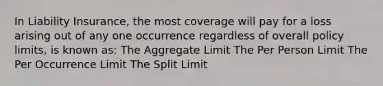 In Liability Insurance, the most coverage will pay for a loss arising out of any one occurrence regardless of overall policy limits, is known as: The Aggregate Limit The Per Person Limit The Per Occurrence Limit The Split Limit