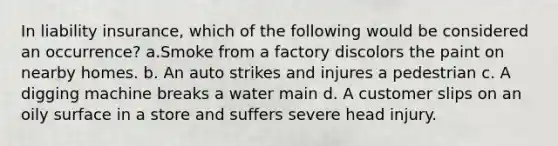 In liability insurance, which of the following would be considered an occurrence? a.Smoke from a factory discolors the paint on nearby homes. b. An auto strikes and injures a pedestrian c. A digging machine breaks a water main d. A customer slips on an oily surface in a store and suffers severe head injury.