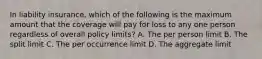 In liability insurance, which of the following is the maximum amount that the coverage will pay for loss to any one person regardless of overall policy limits? A. The per person limit B. The split limit C. The per occurrence limit D. The aggregate limit