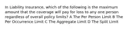 In Liability Insurance, which of the following is the maximum amount that the coverage will pay for loss to any one person regardless of overall policy limits? A The Per Person Limit B The Per Occurrence Limit C The Aggregate Limit D The Split Limit