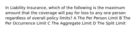 In Liability Insurance, which of the following is the maximum amount that the coverage will pay for loss to any one person regardless of overall policy limits? A The Per Person Limit B The Per Occurrence Limit C The Aggregate Limit D The Split Limit