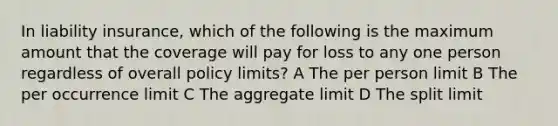 In liability insurance, which of the following is the maximum amount that the coverage will pay for loss to any one person regardless of overall policy limits? A The per person limit B The per occurrence limit C The aggregate limit D The split limit