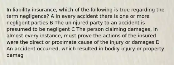 In liability insurance, which of the following is true regarding the term negligence? A In every accident there is one or more negligent parties B The uninjured party to an accident is presumed to be negligent C The person claiming damages, in almost every instance, must prove the actions of the insured were the direct or proximate cause of the injury or damages D An accident occurred, which resulted in bodily injury or property damag