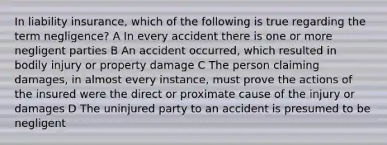 In liability insurance, which of the following is true regarding the term negligence? A In every accident there is one or more negligent parties B An accident occurred, which resulted in bodily injury or property damage C The person claiming damages, in almost every instance, must prove the actions of the insured were the direct or proximate cause of the injury or damages D The uninjured party to an accident is presumed to be negligent