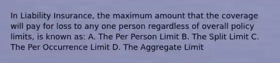 In Liability Insurance, the maximum amount that the coverage will pay for loss to any one person regardless of overall policy limits, is known as: A. The Per Person Limit B. The Split Limit C. The Per Occurrence Limit D. The Aggregate Limit