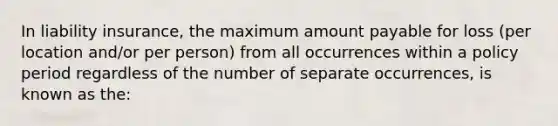 In liability insurance, the maximum amount payable for loss (per location and/or per person) from all occurrences within a policy period regardless of the number of separate occurrences, is known as the: