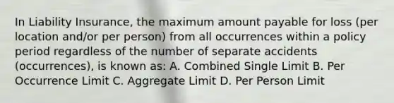 In Liability Insurance, the maximum amount payable for loss (per location and/or per person) from all occurrences within a policy period regardless of the number of separate accidents (occurrences), is known as: A. Combined Single Limit B. Per Occurrence Limit C. Aggregate Limit D. Per Person Limit