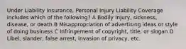 Under Liability Insurance, Personal Injury Liability Coverage includes which of the following? A Bodily Injury, sickness, disease, or death B Misappropriation of advertising ideas or style of doing business C Infringement of copyright, title, or slogan D Libel, slander, false arrest, invasion of privacy, etc.