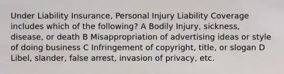 Under Liability Insurance, Personal Injury Liability Coverage includes which of the following? A Bodily Injury, sickness, disease, or death B Misappropriation of advertising ideas or style of doing business C Infringement of copyright, title, or slogan D Libel, slander, false arrest, invasion of privacy, etc.