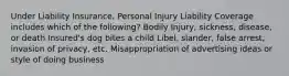 Under Liability Insurance, Personal Injury Liability Coverage includes which of the following? Bodily Injury, sickness, disease, or death Insured's dog bites a child Libel, slander, false arrest, invasion of privacy, etc. Misappropriation of advertising ideas or style of doing business