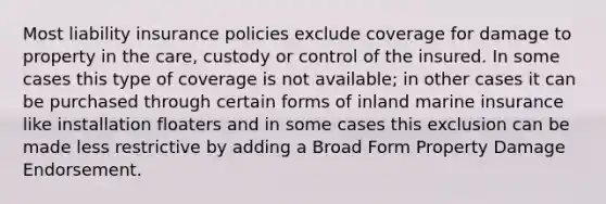 Most liability insurance policies exclude coverage for damage to property in the care, custody or control of the insured. In some cases this type of coverage is not available; in other cases it can be purchased through certain forms of inland marine insurance like installation floaters and in some cases this exclusion can be made less restrictive by adding a Broad Form Property Damage Endorsement.