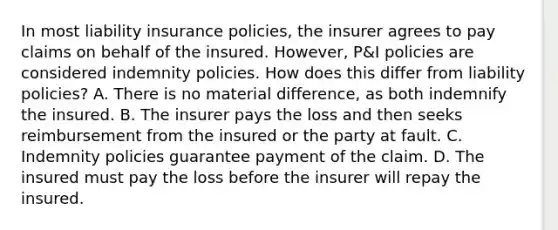 In most liability insurance policies, the insurer agrees to pay claims on behalf of the insured. However, P&I policies are considered indemnity policies. How does this differ from liability policies? A. There is no material difference, as both indemnify the insured. B. The insurer pays the loss and then seeks reimbursement from the insured or the party at fault. C. Indemnity policies guarantee payment of the claim. D. The insured must pay the loss before the insurer will repay the insured.