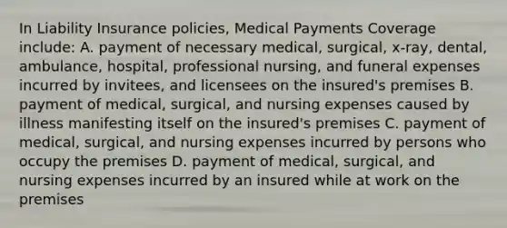 In Liability Insurance policies, Medical Payments Coverage include: A. payment of necessary medical, surgical, x-ray, dental, ambulance, hospital, professional nursing, and funeral expenses incurred by invitees, and licensees on the insured's premises B. payment of medical, surgical, and nursing expenses caused by illness manifesting itself on the insured's premises C. payment of medical, surgical, and nursing expenses incurred by persons who occupy the premises D. payment of medical, surgical, and nursing expenses incurred by an insured while at work on the premises