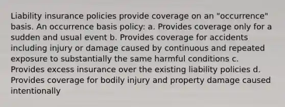 Liability insurance policies provide coverage on an "occurrence" basis. An occurrence basis policy: a. Provides coverage only for a sudden and usual event b. Provides coverage for accidents including injury or damage caused by continuous and repeated exposure to substantially the same harmful conditions c. Provides excess insurance over the existing liability policies d. Provides coverage for bodily injury and property damage caused intentionally