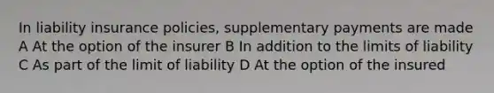 In liability insurance policies, supplementary payments are made A At the option of the insurer B In addition to the limits of liability C As part of the limit of liability D At the option of the insured