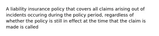 A liability insurance policy that covers all claims arising out of incidents occuring during the policy period, regardless of whether the policy is still in effect at the time that the claim is made is called