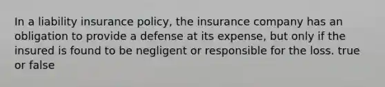 In a liability insurance policy, the insurance company has an obligation to provide a defense at its expense, but only if the insured is found to be negligent or responsible for the loss. true or false