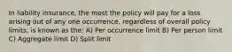 In liability insurance, the most the policy will pay for a loss arising out of any one occurrence, regardless of overall policy limits, is known as the: A) Per occurrence limit B) Per person limit C) Aggregate limit D) Split limit