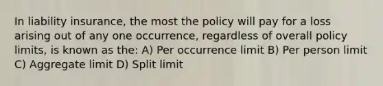 In liability insurance, the most the policy will pay for a loss arising out of any one occurrence, regardless of overall policy limits, is known as the: A) Per occurrence limit B) Per person limit C) Aggregate limit D) Split limit