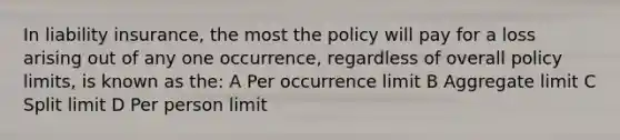 In liability insurance, the most the policy will pay for a loss arising out of any one occurrence, regardless of overall policy limits, is known as the: A Per occurrence limit B Aggregate limit C Split limit D Per person limit