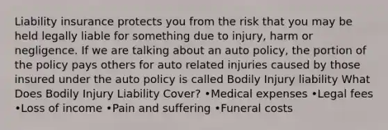 Liability insurance protects you from the risk that you may be held legally liable for something due to injury, harm or negligence. If we are talking about an auto policy, the portion of the policy pays others for auto related injuries caused by those insured under the auto policy is called Bodily Injury liability What Does Bodily Injury Liability Cover? •Medical expenses •Legal fees •Loss of income •Pain and suffering •Funeral costs