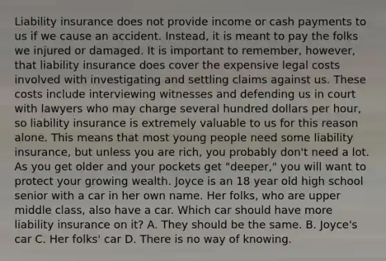 Liability insurance does not provide income or cash payments to us if we cause an accident. Instead, it is meant to pay the folks we injured or damaged. It is important to remember, however, that liability insurance does cover the expensive legal costs involved with investigating and settling claims against us. These costs include interviewing witnesses and defending us in court with lawyers who may charge several hundred dollars per hour, so liability insurance is extremely valuable to us for this reason alone. This means that most young people need some liability insurance, but unless you are rich, you probably don't need a lot. As you get older and your pockets get "deeper," you will want to protect your growing wealth. Joyce is an 18 year old high school senior with a car in her own name. Her folks, who are upper middle class, also have a car. Which car should have more liability insurance on it? A. They should be the same. B. Joyce's car C. Her folks' car D. There is no way of knowing.