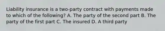 Liability insurance is a two-party contract with payments made to which of the following? A. The party of the second part B. The party of the first part C. The insured D. A third party