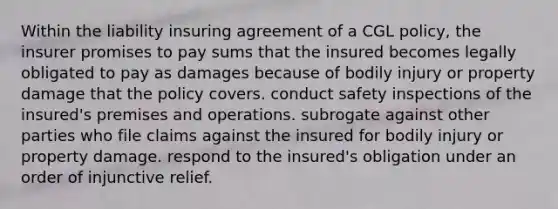 Within the liability insuring agreement of a CGL policy, the insurer promises to pay sums that the insured becomes legally obligated to pay as damages because of bodily injury or property damage that the policy covers. conduct safety inspections of the insured's premises and operations. subrogate against other parties who file claims against the insured for bodily injury or property damage. respond to the insured's obligation under an order of injunctive relief.