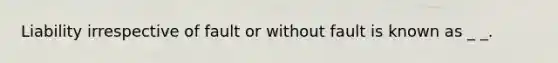 Liability irrespective of fault or without fault is known as _ _.