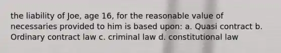 the liability of Joe, age 16, for the reasonable value of necessaries provided to him is based upon: a. Quasi contract b. Ordinary contract law c. criminal law d. <a href='https://www.questionai.com/knowledge/kY7gQ3Der1-constitutional-law' class='anchor-knowledge'>constitutional law</a>