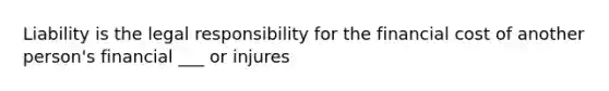 Liability is the legal responsibility for the financial cost of another person's financial ___ or injures